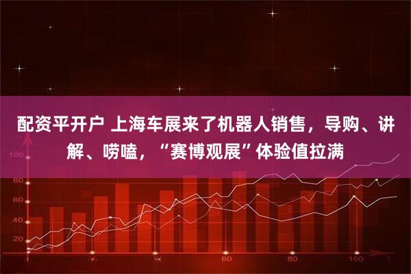 配资平开户 上海车展来了机器人销售，导购、讲解、唠嗑，“赛博观展”体验值拉满