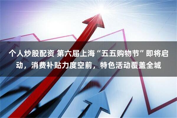 个人炒股配资 第六届上海“五五购物节”即将启动，消费补贴力度空前，特色活动覆盖全城