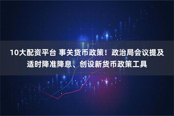 10大配资平台 事关货币政策！政治局会议提及适时降准降息、创设新货币政策工具