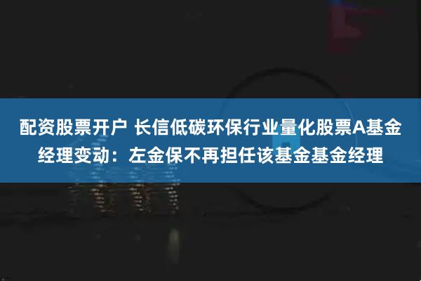 配资股票开户 长信低碳环保行业量化股票A基金经理变动：左金保不再担任该基金基金经理