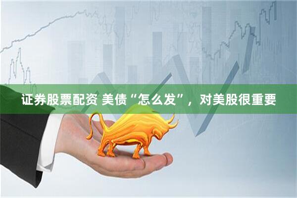 证券股票配资 美债“怎么发”，对美股很重要