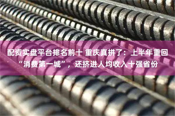 配资实盘平台排名前十 重庆真拼了：上半年重回“消费第一城”，还挤进人均收入十强省份