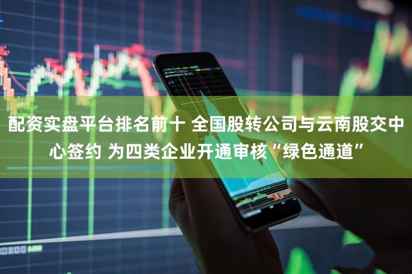 配资实盘平台排名前十 全国股转公司与云南股交中心签约 为四类企业开通审核“绿色通道”