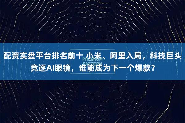 配资实盘平台排名前十 小米、阿里入局，科技巨头竞逐AI眼镜，谁能成为下一个爆款？