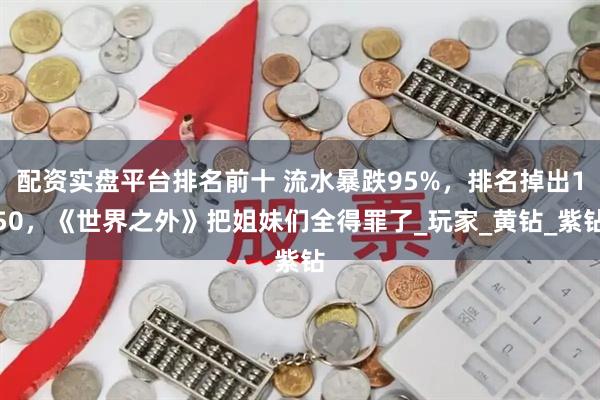 配资实盘平台排名前十 流水暴跌95%，排名掉出150，《世界之外》把姐妹们全得罪了_玩家_黄钻_紫钻