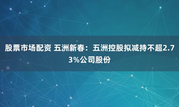 股票市场配资 五洲新春：五洲控股拟减持不超2.73%公司股份
