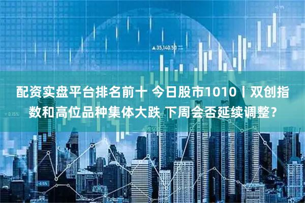配资实盘平台排名前十 今日股市1010丨双创指数和高位品种集体大跌 下周会否延续调整?