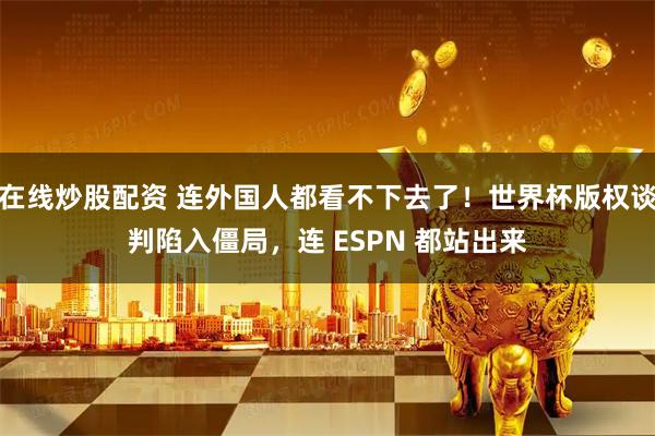 在线炒股配资 连外国人都看不下去了！世界杯版权谈判陷入僵局，连 ESPN 都站出来